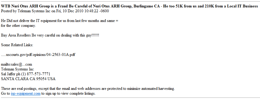"WTB Nuri Otus ARH Group is a Fraud Be Careful of Nuri Otus ARH Group, Burlingame CA - He too 51K from us and 210K from a Local IT Business,Posted by Teleman Systems Inc on Fri, 10 Dec 2010 10:48:22 -0600 
He Did not deliver the IT equipment for us from last few months and same for the other company.
Bay Area Resellers Be very careful on dealing with this guy!!!!!!
Some Related Links: uscourts.gov/pdf.opinions/04-2563-01A.pdf
"